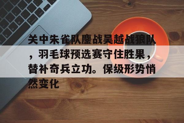 关中朱雀队鏖战吴越战狼队，羽毛球预选赛守住胜果，替补奇兵立功。保级形势悄然变化的简单介绍